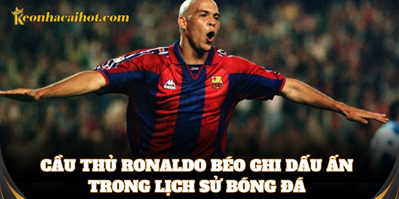 Cầu thủ Ronaldo béo ghi dấu ấn trong lịch sử bóng đá